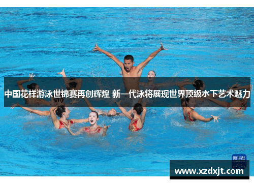 中国花样游泳世锦赛再创辉煌 新一代泳将展现世界顶级水下艺术魅力