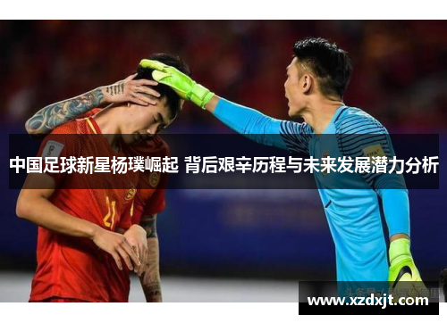 中国足球新星杨璞崛起 背后艰辛历程与未来发展潜力分析