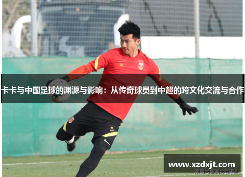 卡卡与中国足球的渊源与影响：从传奇球员到中超的跨文化交流与合作