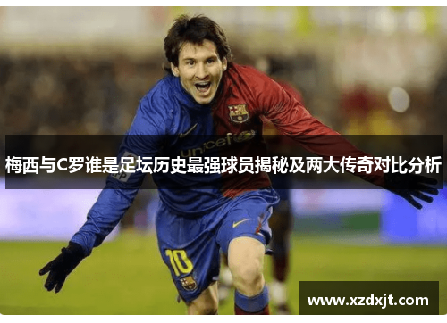 梅西与C罗谁是足坛历史最强球员揭秘及两大传奇对比分析