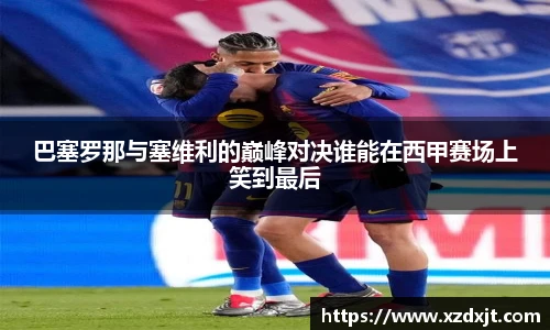 巴塞罗那与塞维利的巅峰对决谁能在西甲赛场上笑到最后